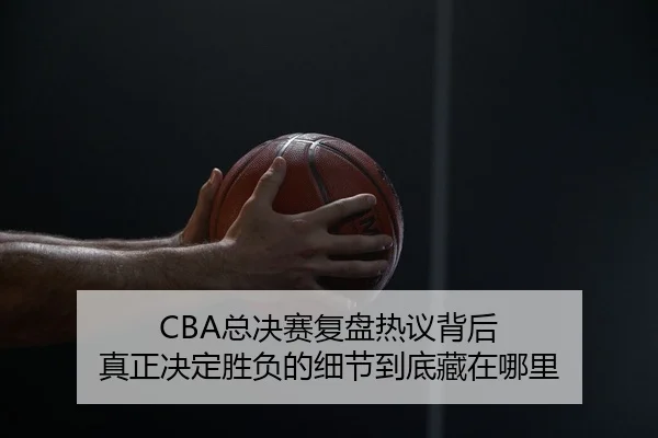 CBA总决赛复盘热议背后 真正决定胜负的细节到底藏在哪里